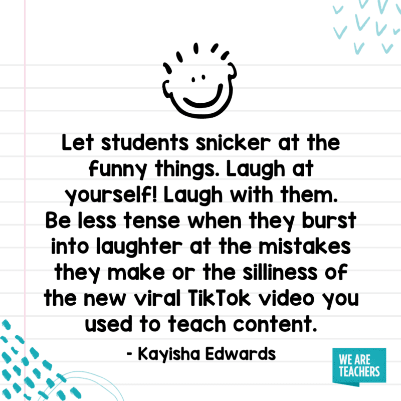 "Haga que los estudiantes se burlen de las cosas divertidas. ¡Ríete de ti mismo! Ríete con ellos. No te pongas tan nervioso cuando se rían de sus propios errores o de la estupidez del nuevo video viral de TikTok que usas para enseñar contenido".